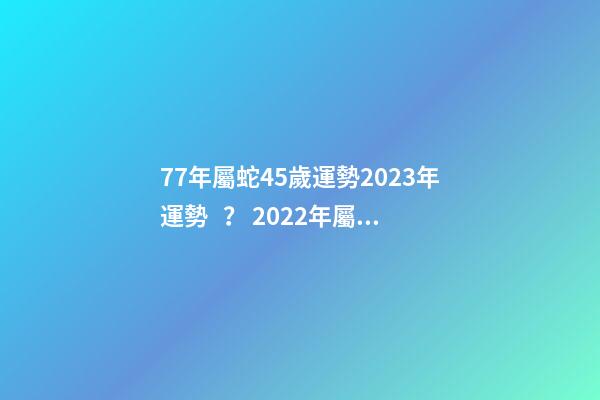 77年屬蛇45歲運勢2023年運勢？ 2022年屬蛇人的全年運勢，1977屬蛇46歲過后的命運-第1張-觀點-玄機派
